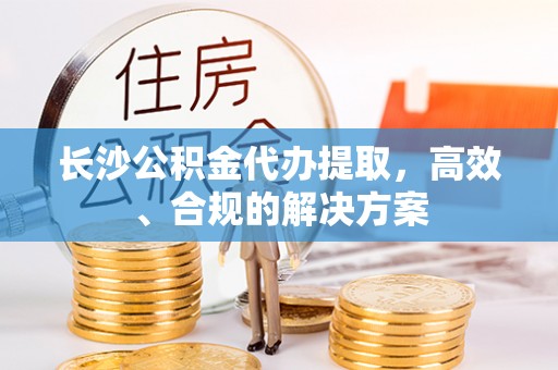 涞水长沙公积金代办提取，高效、合规的解决方案