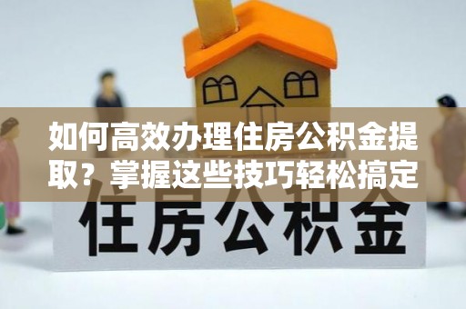 涞水如何高效办理住房公积金提取？掌握这些技巧轻松搞定