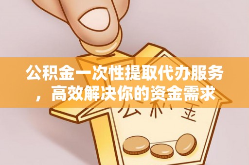 涞水公积金一次性提取代办服务，高效解决你的资金需求
