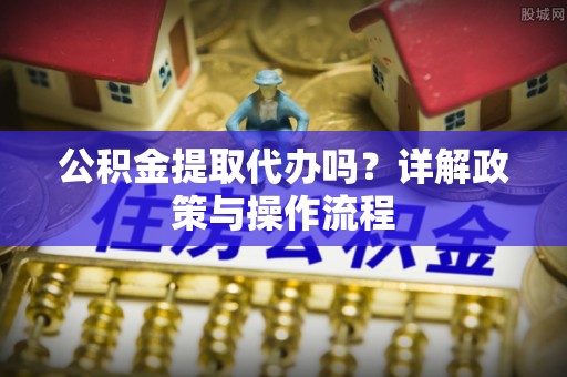涞水公积金提取代办吗？详解政策与操作流程