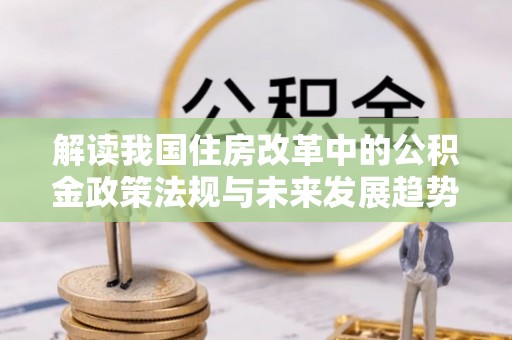 涞水解读我国住房改革中的公积金政策法规与未来发展趋势