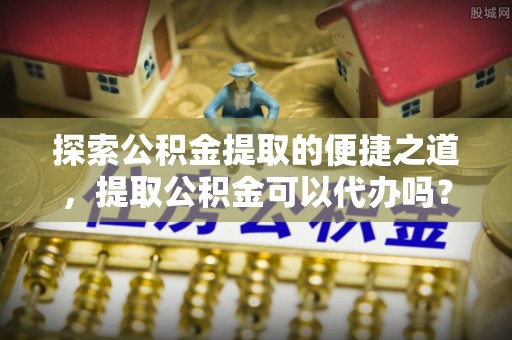 涞水探索公积金提取的便捷之道，提取公积金可以代办吗？