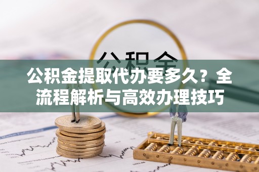 涞水公积金提取代办要多久？全流程解析与高效办理技巧