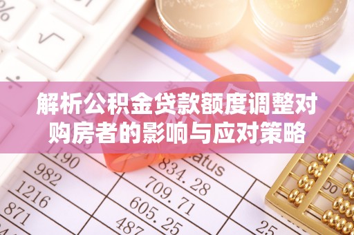 涞水解析公积金贷款额度调整对购房者的影响与应对策略