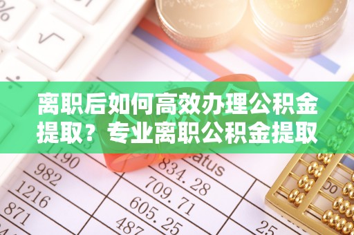 涞水离职后如何高效办理公积金提取？专业离职公积金提取代办服务详解