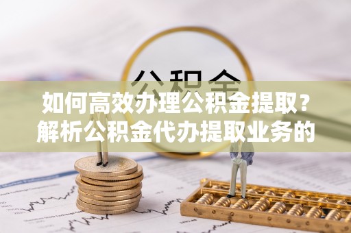 涞水如何高效办理公积金提取？解析公积金代办提取业务的全流程