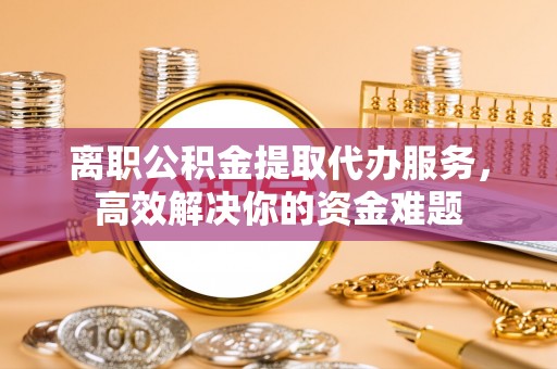 涞水离职公积金提取代办服务，高效解决你的资金难题