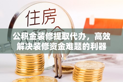 涞水公积金装修提取代办，高效解决装修资金难题的利器