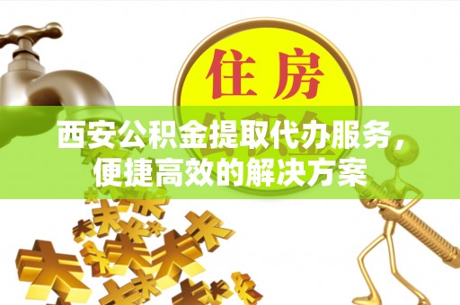 涞水西安公积金提取代办服务，便捷高效的解决方案