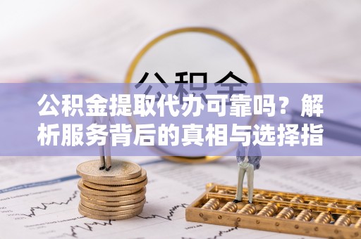 涞水公积金提取代办可靠吗？解析服务背后的真相与选择指南