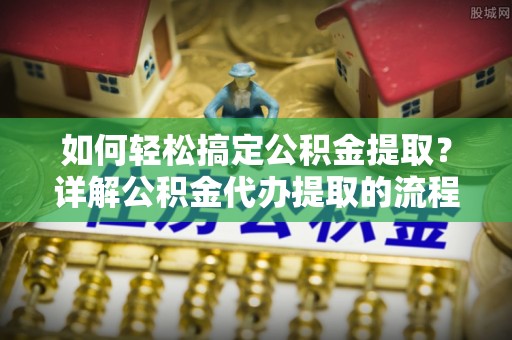 涞水如何轻松搞定公积金提取？详解公积金代办提取的流程与优势