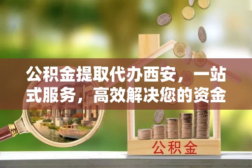 涞水公积金提取代办西安，一站式服务，高效解决您的资金需求