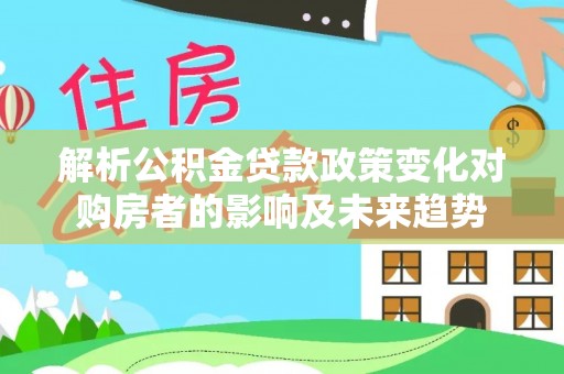 涞水解析公积金贷款政策变化对购房者的影响及未来趋势