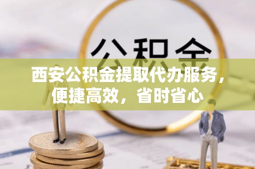 涞水西安公积金提取代办服务，便捷高效，省时省心