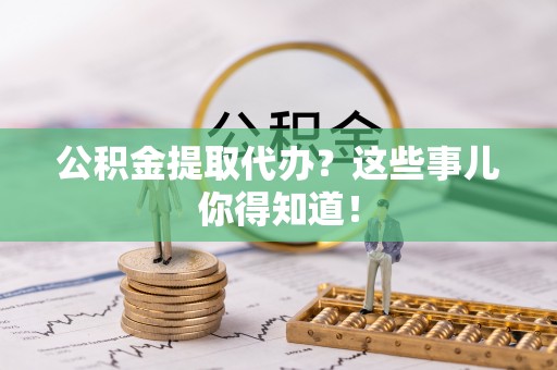 涞水公积金提取代办？这些事儿你得知道！