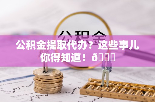 涞水公积金提取代办？这些事儿你得知道！😎
