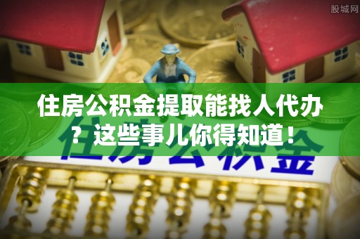 涞水住房公积金提取能找人代办？这些事儿你得知道！