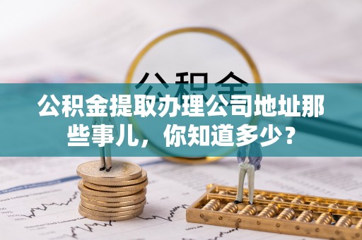 涞水公积金提取办理公司地址那些事儿，你知道多少？