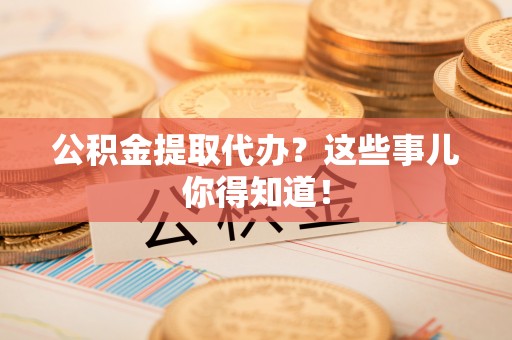 涞水公积金提取代办？这些事儿你得知道！