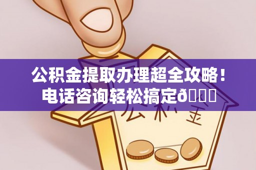 涞水公积金提取办理超全攻略！电话咨询轻松搞定😎