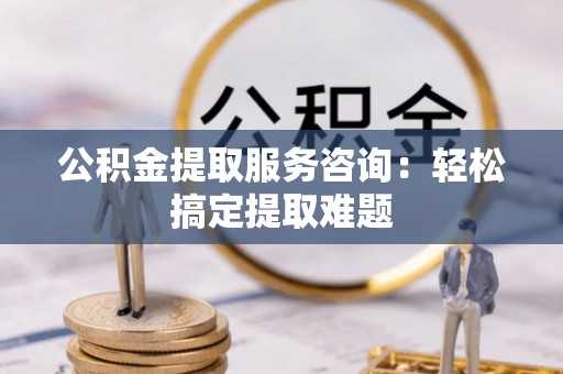 涞水公积金提取服务咨询：轻松搞定提取难题