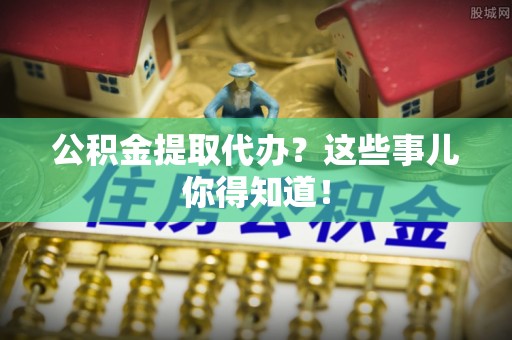 涞水公积金提取代办？这些事儿你得知道！