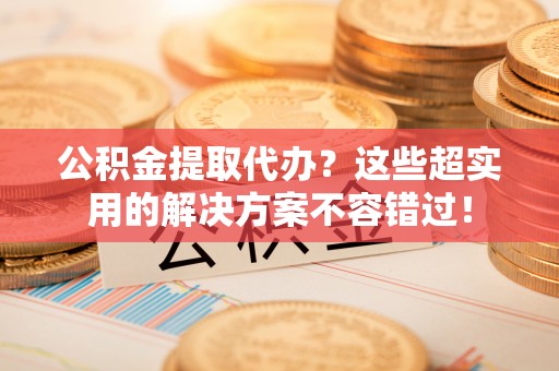 涞水公积金提取代办？这些超实用的解决方案不容错过！