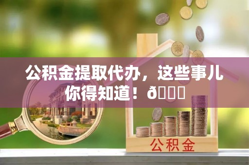 涞水公积金提取代办，这些事儿你得知道！😎