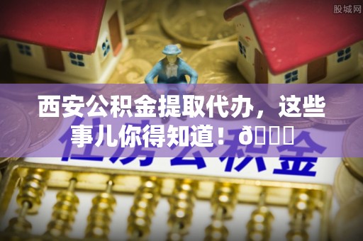 涞水西安公积金提取代办，这些事儿你得知道！😎