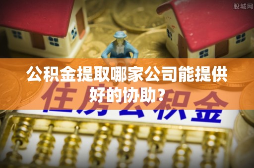 涞水公积金提取哪家公司能提供好的协助？