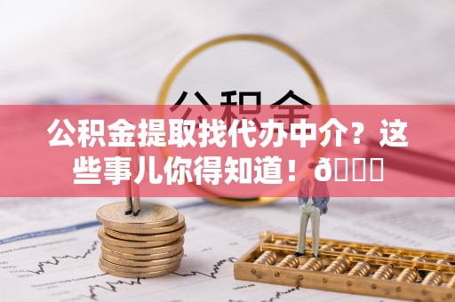 涞水公积金提取找代办中介？这些事儿你得知道！😎
