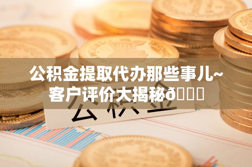 涞水公积金提取代办那些事儿~客户评价大揭秘😎