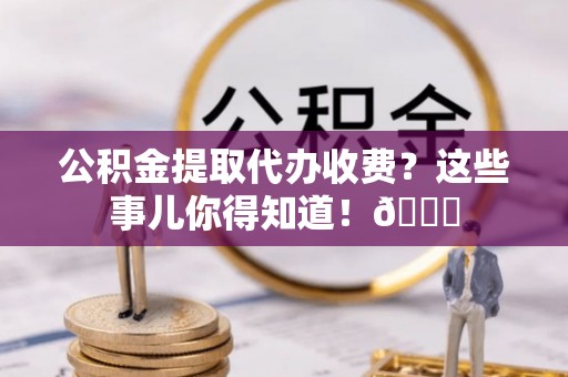 涞水公积金提取代办收费？这些事儿你得知道！😎