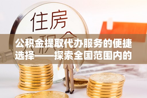 涞水公积金提取代办服务的便捷选择——探索全国范围内的优质服务提供商