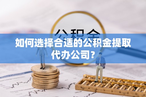 涞水如何选择合适的公积金提取代办公司？