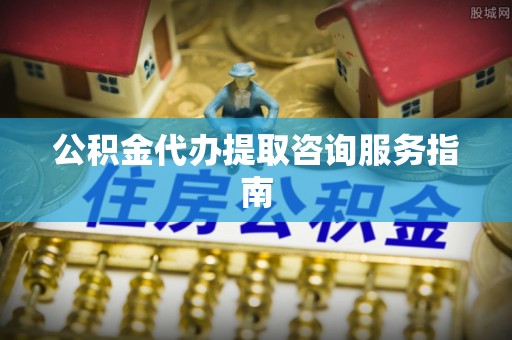 涞水公积金代办提取咨询服务指南