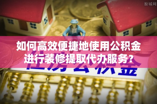 涞水如何高效便捷地使用公积金进行装修提取代办服务？