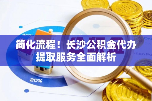 涞水简化流程！长沙公积金代办提取服务全面解析