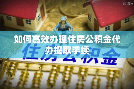涞水如何高效办理住房公积金代办提取手续