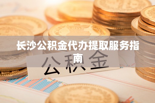 涞水长沙公积金代办提取服务指南