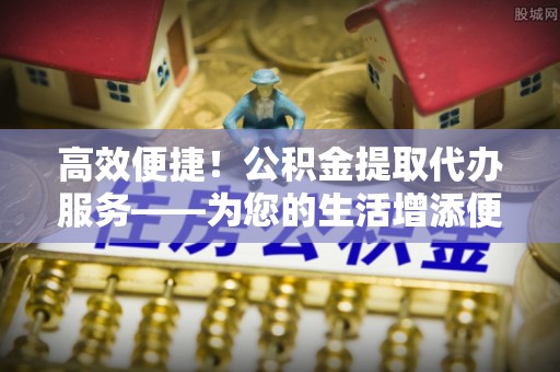 涞水高效便捷！公积金提取代办服务——为您的生活增添便利