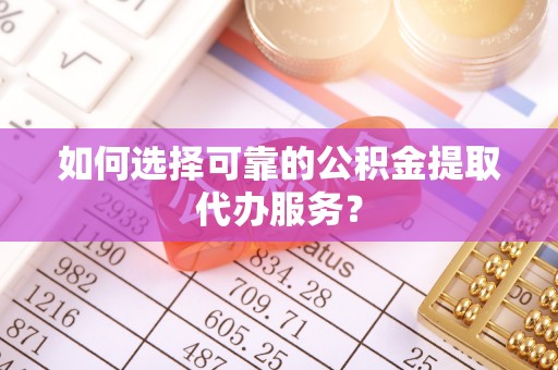 涞水如何选择可靠的公积金提取代办服务？