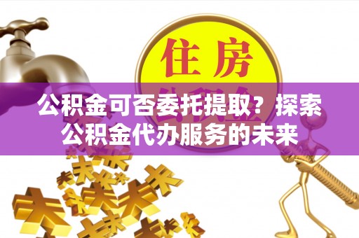 涞水公积金可否委托提取？探索公积金代办服务的未来