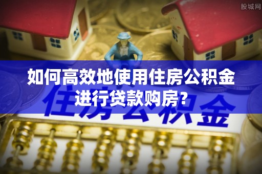 涞水如何高效地使用住房公积金进行贷款购房？