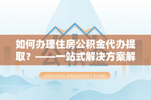 涞水如何办理住房公积金代办提取？——一站式解决方案解析